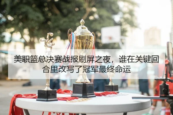 美职篮总决赛战报刷屏之夜，谁在关键回合里改写了冠军最终命运