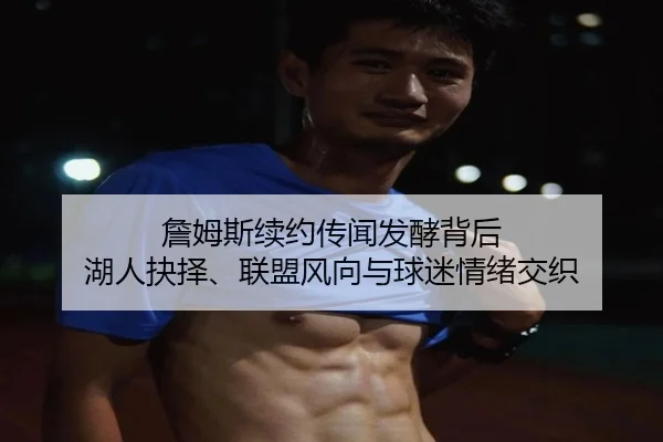 詹姆斯续约传闻发酵背后 湖人抉择、联盟风向与球迷情绪交织